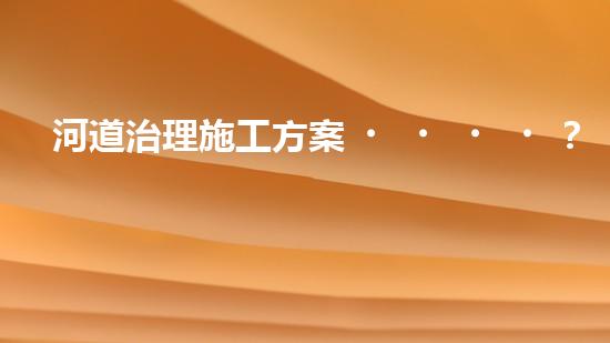 河道治理施工方案？良心整理！超實(shí)用！
